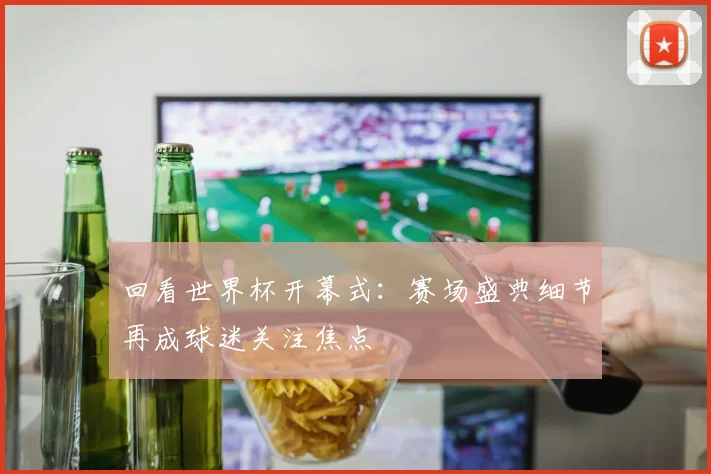 回看世界杯开幕式:赛场盛典细节再成球迷关注焦点