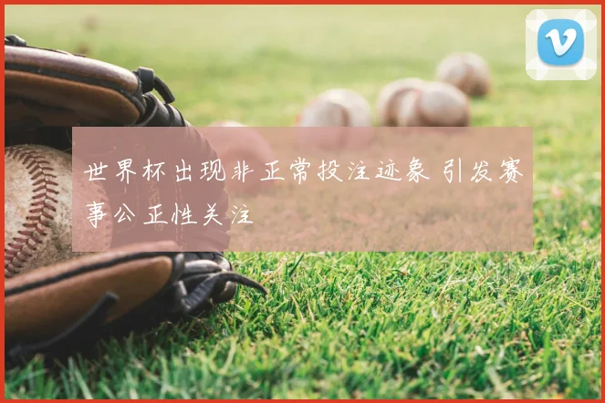 世界杯出现非正常投注迹象 引发赛事公正性关注