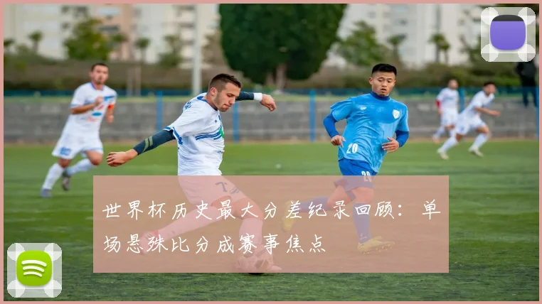 世界杯历史最大分差纪录回顾：单场悬殊比分成赛事焦点