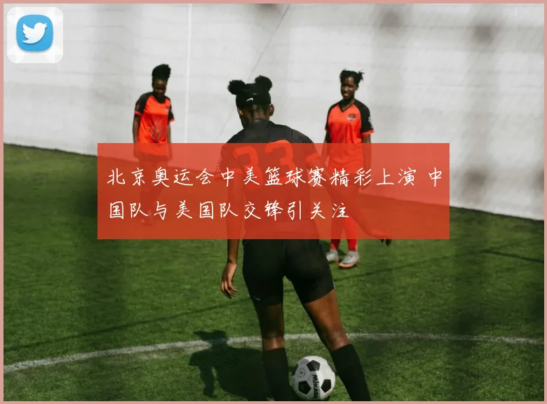 北京奥运会中美篮球赛精彩上演 中国队与美国队交锋引关注