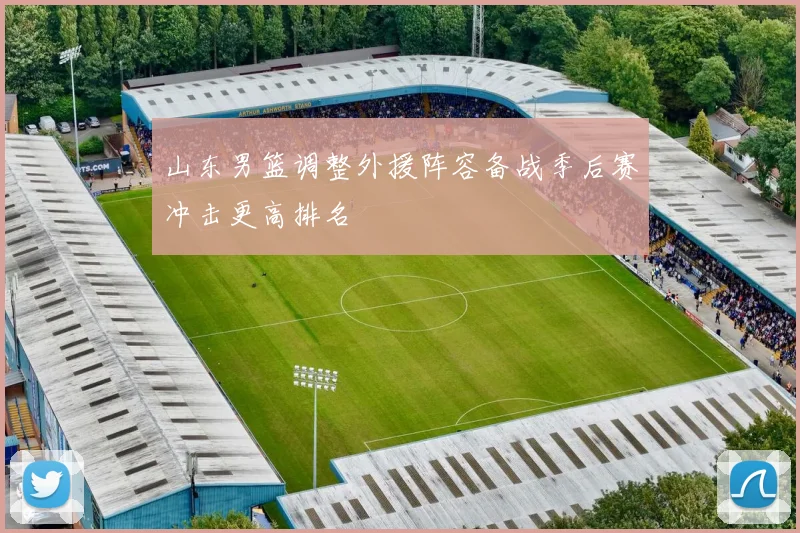 山东男篮调整外援阵容备战季后赛冲击更高排名